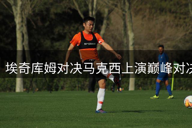 埃奇库姆对决马克西上演巅峰对决 队友成背景板惨遭戏耍