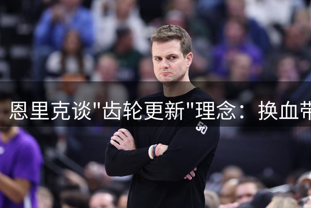 恩里克谈"齿轮更新"理念：换血带来球队新生机