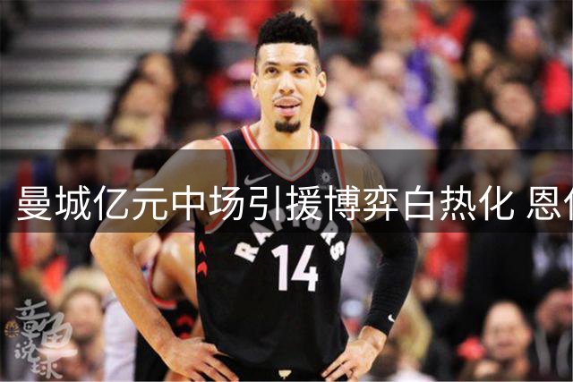 曼城亿元中场引援博弈白热化 恩佐转会前景渐趋黯淡