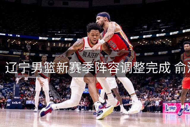 辽宁男篮新赛季阵容调整完成 俞泽辰转会吉林