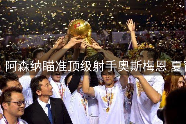 阿森纳瞄准顶级射手奥斯梅恩 夏窗引援迎来关键突破